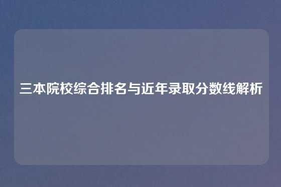 三本院校综合排名与近年录取分数线解析