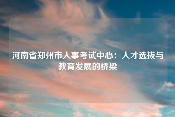 河南省郑州市人事考试中心：人才选拔与教育发展的桥梁