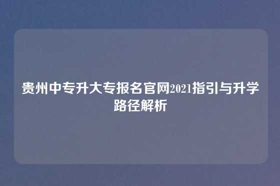 贵州中专升大专报名官网2021指引与升学路径解析