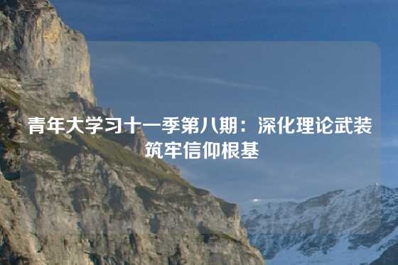 青年大学习十一季第八期：深化理论武装 筑牢信仰根基