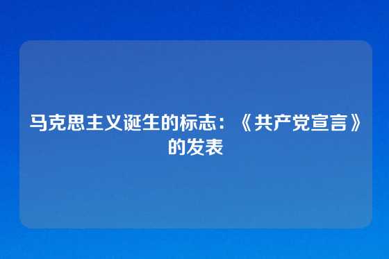 马克思主义诞生的标志：《共产党宣言》的发表