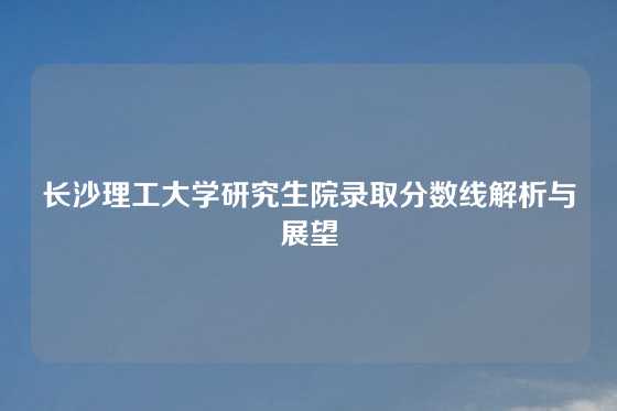 长沙理工大学研究生院录取分数线解析与展望