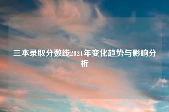 三本录取分数线2021年变化趋势与影响分析