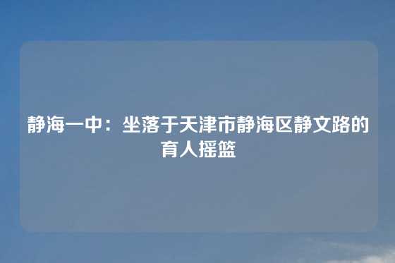 静海一中：坐落于天津市静海区静文路的育人摇篮