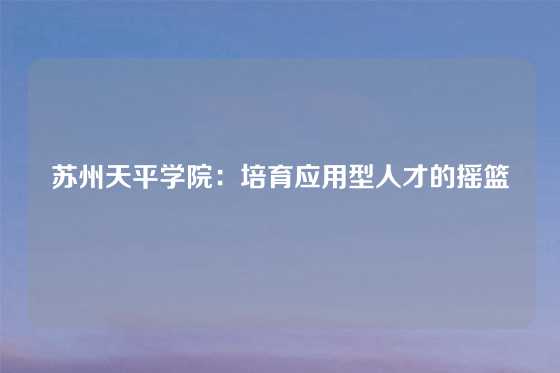 苏州天平学院：培育应用型人才的摇篮