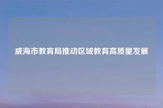 威海市教育局推动区域教育高质量发展