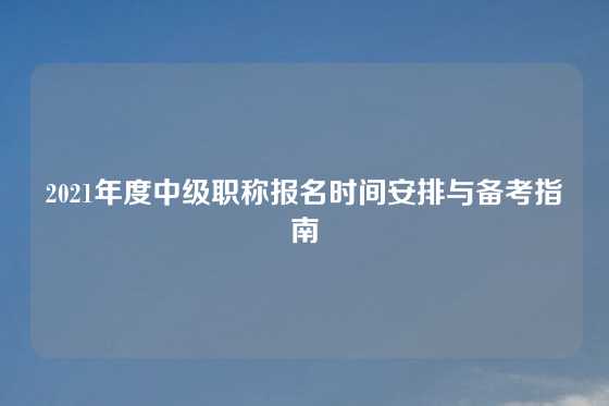 2021年度中级职称报名时间安排与备考指南