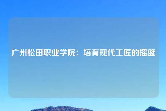 广州松田职业学院：培育现代工匠的摇篮