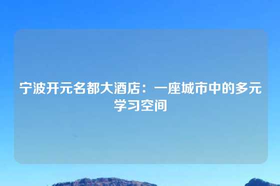 宁波开元名都大酒店：一座城市中的多元学习空间