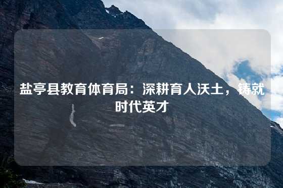 盐亭县教育体育局：深耕育人沃土，铸就时代英才