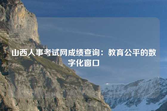 山西人事考试网成绩查询：教育公平的数字化窗口