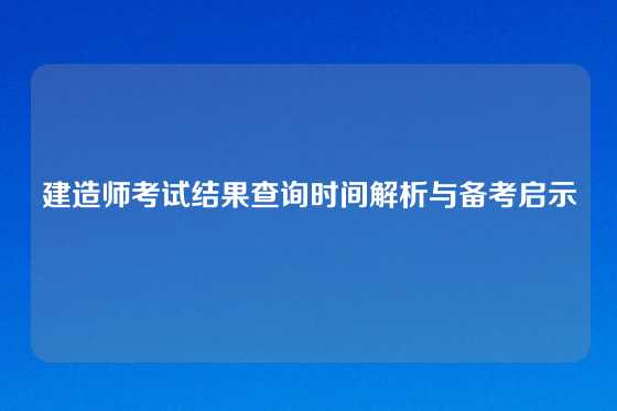 建造师考试结果查询时间解析与备考启示
