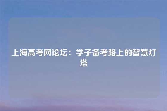 上海高考网论坛:学子备考路上的智慧灯塔