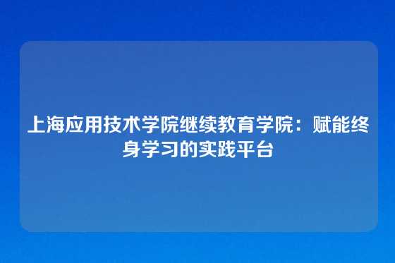 上海应用技术学院继续教育学院：赋能终身学习的实践平台