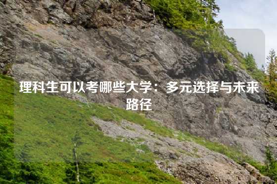 理科生可以考哪些大学：多元选择与未来路径