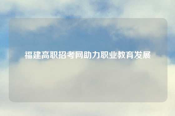 福建高职招考网助力职业教育发展