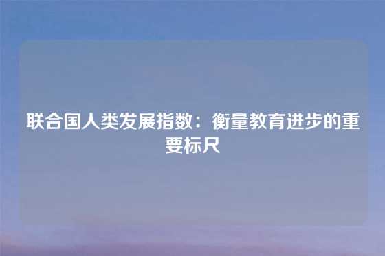联合国人类发展指数：衡量教育进步的重要标尺