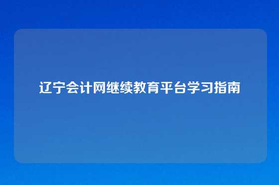 辽宁会计网继续教育平台学习指南