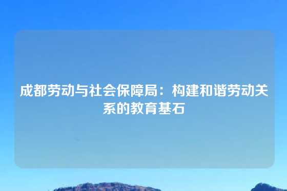 成都劳动与社会保障局：构建和谐劳动关系的教育基石