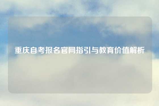重庆自考报名官网指引与教育价值解析