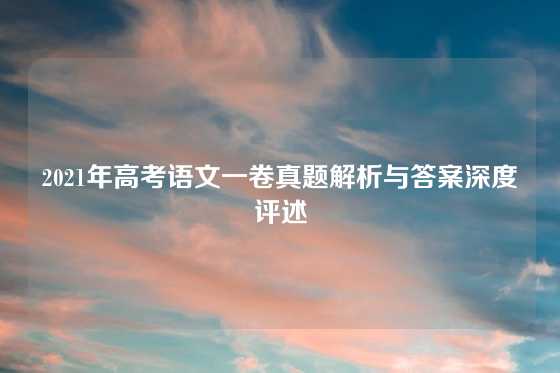 2021年高考语文一卷真题解析与答案深度评述