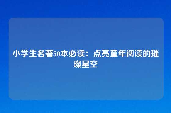 小学生名著50本必读：点亮童年阅读的璀璨星空