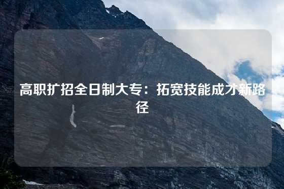 高职扩招全日制大专：拓宽技能成才新路径