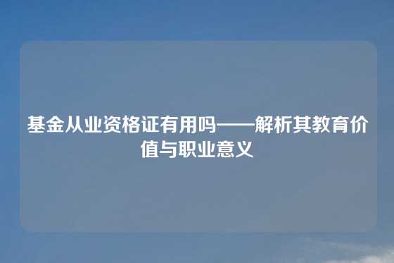基金从业资格证有用吗——解析其教育价值与职业意义