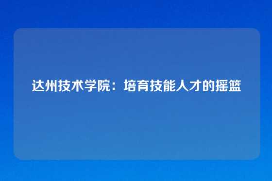 达州技术学院：培育技能人才的摇篮